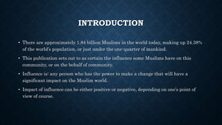 INTRODUCTION
• There are approximately 1.84 billion Muslims in the world today, making up 24.38%
of the world’s population, or just under the one-quarter of mankind.
• This publication sets out to as certain the influence some Muslims have on this
community, or on the behalf of community.
• Influence is: any person who has the power to make a change that will have a
significant impact on the Muslim world.
• Impact of influence can be either positive or negative, depending on one’s point of
view of course.
 