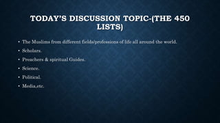 TODAY’S DISCUSSION TOPIC-(THE 450
LISTS)
• The Muslims from different fields/professions of life all around the world.
• Scholars.
• Preachers & spiritual Guides.
• Science.
• Political.
• Media,etc.
 