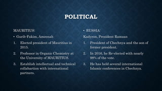 POLITICAL
MAURITIUS:
• Gurib-Fakim, Ameenah
1. Elected president of Mauritius in
2015.
2. Professor in Organic Chemistry at
the University of MAURITIUS.
3. Establish intellectual and technical
collabartion with international
partners.
• RUSSIA:
Kadyron, President Ramzan
1. President of Chechnya and the son of
former president.
2. In 2016, he Re-elected with nearly
98% of the vote.
3. He has held several international
Islamic conferences in Chechnya.
 