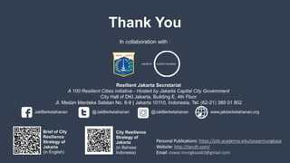 Thank You
Resilient Jakarta Secretariat
A 100 Resilient Cities initiative - Hosted by Jakarta Capital City Government
City Hall of DKI Jakarta, Building E, 4th Floor
Jl. Medan Merdeka Selatan No. 8-9 | Jakarta 10110, Indonesia, Tel. (62-21) 389 01 802
JakBerketahanan @JakBerketahanan @JakBerketahanan www.jakberketahanan.org
Strategi
Ketahanan
Kota Jakarta
(Bahasa Indonesia)
Brief Strategi
Ketahanan
Kota Jakarta
(Bahasa Inggris)
JAKARTA b ERKETAHANAN
In collaboration with :
Personal Publications: https://pitt.academia.edu/oswarmungkasa
Website: http://tarulh.com/
Email: oswar.mungkasa63@gmail.com
Brief of City
Resilience
Strategy of
Jakarta
(in English)
City Resilience
Strategy of
Jakarta
(in Bahasa
Indonesia)
 