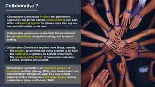 Collaborative ?
Collaborative Governance involves the government,
community and private sectors communicating with each
other and working together to achieve more than any one
sector could achieve on its own.
Collaborative governance covers both the informal and
formal relationships in problem solving and decision-
making.
Collaborative Governance requires three things, namely:
• The support, to identifies the policy problem to be fixed.
• The leadership, to gathers the sectors into a forum.
• The members of the forum, to collaborate to develop
policies, solutions and answers.
Collaborative approach is an interactive process of
consensus building (Healey, 2006), plan development, and
implementation (Margerum, 2002) as a way to build
networks and to improve the knowledge transfer among
stakeholders (Innes and Booher, 2000)
 