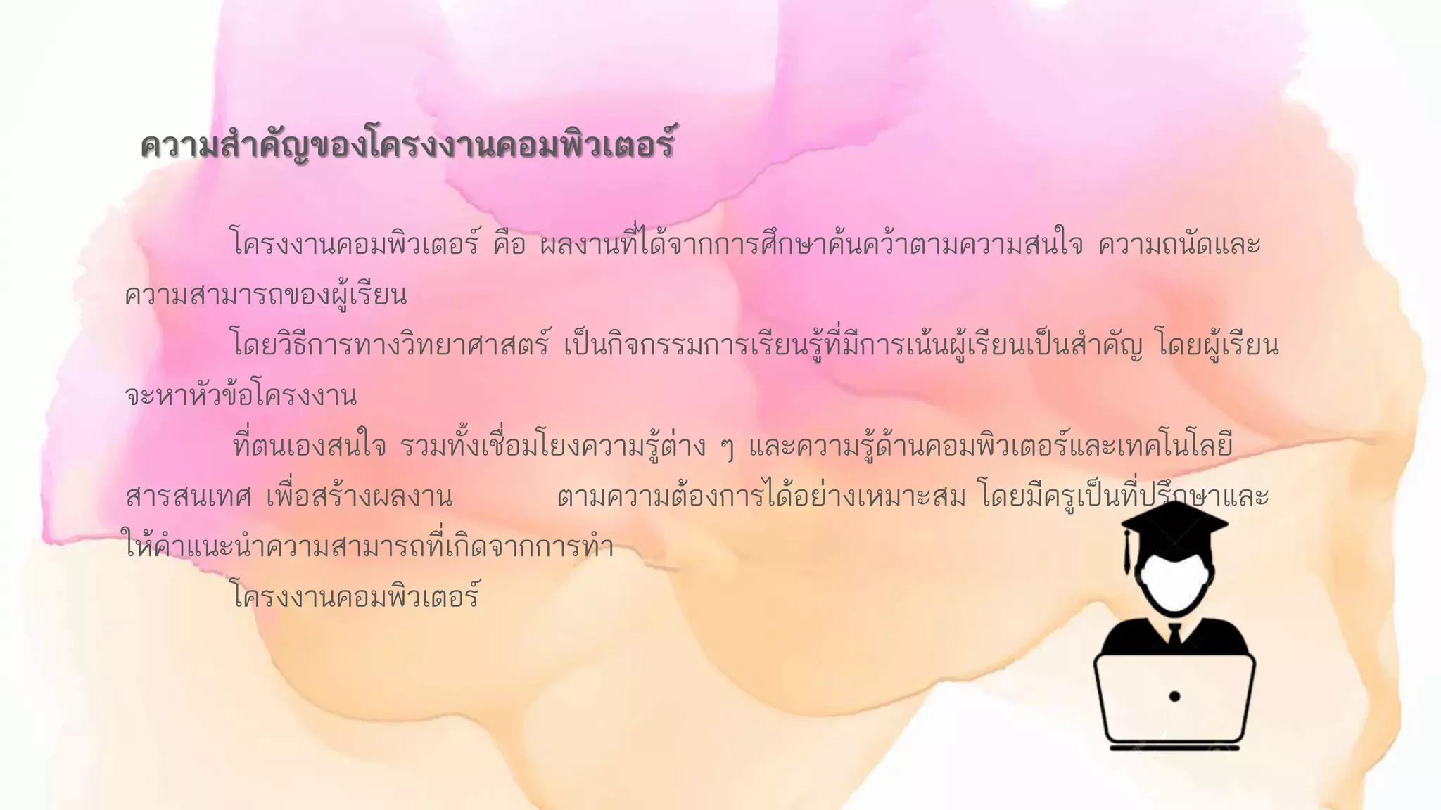 ความสาคัญของโครงงานคอมพิวเตอร์
โครงงานคอมพิวเตอร์ คือ ผลงานที่ได้จากการศึกษาค้นคว้าตามความสนใจ ความถนัดและ
ความสามารถของผู้เรียน
โดยวิธีการทางวิทยาศาสตร์ เป็นกิจกรรมการเรียนรู้ที่มีการเน้นผู้เรียนเป็นสาคัญ โดยผู้เรียน
จะหาหัวข้อโครงงาน
ที่ตนเองสนใจ รวมทั้งเชื่อมโยงความรู้ต่าง ๆ และความรู้ด้านคอมพิวเตอร์และเทคโนโลยี
สารสนเทศ เพื่อสร้างผลงาน ตามความต้องการได้อย่างเหมาะสม โดยมีครูเป็นที่ปรึกษาและ
ให้คาแนะนาความสามารถที่เกิดจากการทา
โครงงานคอมพิวเตอร์
 