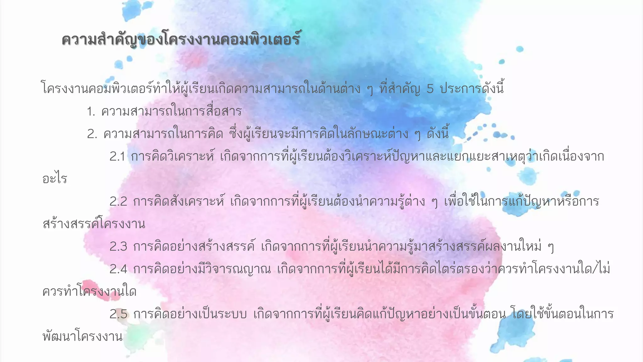 โครงงานคอมพิวเตอร์ทาให้ผู้เรียนเกิดความสามารถในด้านต่าง ๆ ที่สาคัญ 5 ประการดังนี้
1. ความสามารถในการสื่อสาร
2. ความสามารถในการคิด ซึ่งผู้เรียนจะมีการคิดในลักษณะต่าง ๆ ดังนี้
2.1 การคิดวิเคราะห์ เกิดจากการที่ผู้เรียนต้องวิเคราะห์ปัญหาและแยกแยะสาเหตุว่าเกิดเนื่องจาก
อะไร
2.2 การคิดสังเคราะห์ เกิดจากการที่ผู้เรียนต้องนาความรู้ต่าง ๆ เพื่อใช้ในการแก้ปัญหาหรือการ
สร้างสรรค์โครงงาน
2.3 การคิดอย่างสร้างสรรค์ เกิดจากการที่ผู้เรียนนาความรู้มาสร้างสรรค์ผลงานใหม่ ๆ
2.4 การคิดอย่างมีวิจารณญาณ เกิดจากการที่ผู้เรียนได้มีการคิดไตร่ตรองว่าควรทาโครงงานใด/ไม่
ควรทาโครงงานใด
2.5 การคิดอย่างเป็นระบบ เกิดจากการที่ผู้เรียนคิดแก้ปัญหาอย่างเป็นขั้นตอน โดยใช้ขั้นตอนในการ
พัฒนาโครงงาน
ความสาคัญของโครงงานคอมพิวเตอร์
 