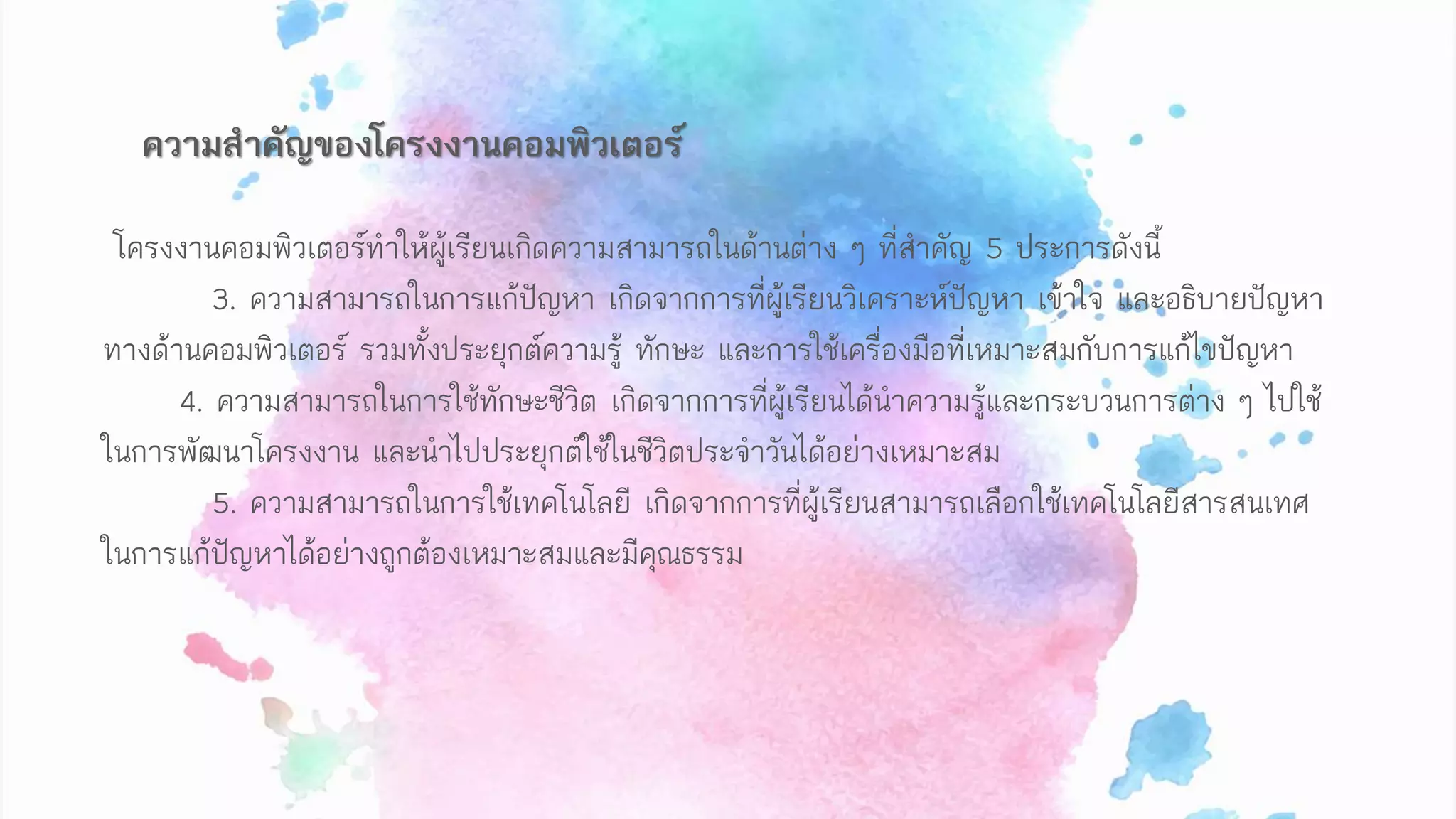 โครงงานคอมพิวเตอร์ทาให้ผู้เรียนเกิดความสามารถในด้านต่าง ๆ ที่สาคัญ 5 ประการดังนี้
3. ความสามารถในการแก้ปัญหา เกิดจากการที่ผู้เรียนวิเคราะห์ปัญหา เข้าใจ และอธิบายปัญหา
ทางด้านคอมพิวเตอร์ รวมทั้งประยุกต์ความรู้ ทักษะ และการใช้เครื่องมือที่เหมาะสมกับการแก้ไขปัญหา
4. ความสามารถในการใช้ทักษะชีวิต เกิดจากการที่ผู้เรียนได้นาความรู้และกระบวนการต่าง ๆ ไปใช้
ในการพัฒนาโครงงาน และนาไปประยุกต์ใช้ในชีวิตประจาวันได้อย่างเหมาะสม
5. ความสามารถในการใช้เทคโนโลยี เกิดจากการที่ผู้เรียนสามารถเลือกใช้เทคโนโลยีสารสนเทศ
ในการแก้ปัญหาได้อย่างถูกต้องเหมาะสมและมีคุณธรรม
ความสาคัญของโครงงานคอมพิวเตอร์
 