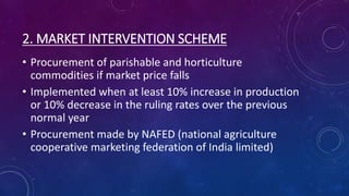 2. MARKET INTERVENTION SCHEME
• Procurement of parishable and horticulture
commodities if market price falls
• Implemented when at least 10% increase in production
or 10% decrease in the ruling rates over the previous
normal year
• Procurement made by NAFED (national agriculture
cooperative marketing federation of India limited)
 
