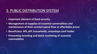 3. PUBLIC DISTRIBUTION SYSTEM
• Important element of food security
• Management of supplies of essential commodities and
maintenance of their uninterrupted flow at affordable prices
• Beneficiary: BPL,APL households, antyodaya card holder
• Preventing hoarding and black marketing of essential
commodities
 