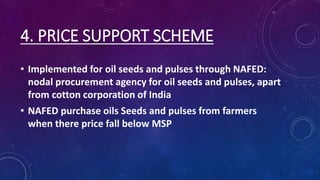 4. PRICE SUPPORT SCHEME
• Implemented for oil seeds and pulses through NAFED:
nodal procurement agency for oil seeds and pulses, apart
from cotton corporation of India
• NAFED purchase oils Seeds and pulses from farmers
when there price fall below MSP
 