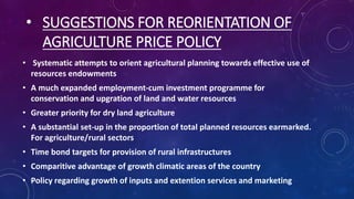 • SUGGESTIONS FOR REORIENTATION OF
AGRICULTURE PRICE POLICY
• Systematic attempts to orient agricultural planning towards effective use of
resources endowments
• A much expanded employment-cum investment programme for
conservation and upgration of land and water resources
• Greater priority for dry land agriculture
• A substantial set-up in the proportion of total planned resources earmarked.
For agriculture/rural sectors
• Time bond targets for provision of rural infrastructures
• Comparitive advantage of growth climatic areas of the country
• Policy regarding growth of inputs and extention services and marketing
 