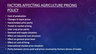FACTORS AFFECTING AGRICULTURE PRICING
POLICY
• Cost of production
• Changes in input prices
• Input/output price parity
• Trends in market pricing
• Inter crop price parity
• Demand and supply situation
• Effect on industrial cost structure
• Effect on general price level
• Effect on cost of living
• International market price situation
• Parity between prices paid and prices received by farmers (terms of trade)
 