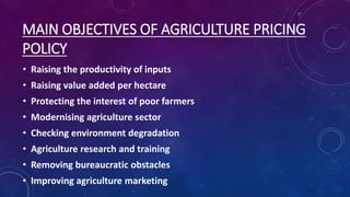 MAIN OBJECTIVES OF AGRICULTURE PRICING
POLICY
• Raising the productivity of inputs
• Raising value added per hectare
• Protecting the interest of poor farmers
• Modernising agriculture sector
• Checking environment degradation
• Agriculture research and training
• Removing bureaucratic obstacles
• Improving agriculture marketing
 