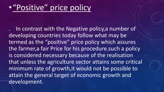 •“Positive” price policy
. In contrast with the Negative policy,a number of
developing countries today follow what may be
termed as the “positive” price policy which assures
the farmer,a fair Price for his procedure.such a policy
is considered necessary because of the realisation
that unless the agriculture sector attains some critical
minimum rate of growth,it would not be possible to
attain the general target of economic growth and
development.
 