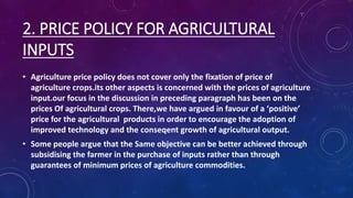 2. PRICE POLICY FOR AGRICULTURAL
INPUTS
• Agriculture price policy does not cover only the fixation of price of
agriculture crops.its other aspects is concerned with the prices of agriculture
input.our focus in the discussion in preceding paragraph has been on the
prices Of agricultural crops. There,we have argued in favour of a ‘positive’
price for the agricultural products in order to encourage the adoption of
improved technology and the conseqent growth of agricultural output.
• Some people argue that the Same objective can be better achieved through
subsidising the farmer in the purchase of inputs rather than through
guarantees of minimum prices of agriculture commodities.
 