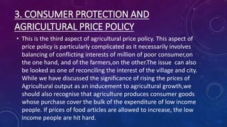 3. CONSUMER PROTECTION AND
AGRICULTURAL PRICE POLICY
• This is the third aspect of agricultural price policy. This aspect of
price policy is particularly complicated as it necessarily involves
balancing of conflicting interests of million of poor consumer,on
the one hand, and of the farmers,on the other.The issue can also
be looked as one of reconciling the interest of the village and city.
While we have discussed the significance of rising the prices of
Agricultural output as an inducement to agricultural growth,we
should also recognise that agriculture produces consumer goods
whose purchase cover the bulk of the expenditure of low income
people. If prices of food articles are allowed to increase, the low
income people are hit hard.
 
