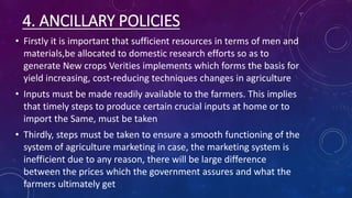 4. ANCILLARY POLICIES
• Firstly it is important that sufficient resources in terms of men and
materials,be allocated to domestic research efforts so as to
generate New crops Verities implements which forms the basis for
yield increasing, cost-reducing techniques changes in agriculture
• Inputs must be made readily available to the farmers. This implies
that timely steps to produce certain crucial inputs at home or to
import the Same, must be taken
• Thirdly, steps must be taken to ensure a smooth functioning of the
system of agriculture marketing in case, the marketing system is
inefficient due to any reason, there will be large difference
between the prices which the government assures and what the
farmers ultimately get
 