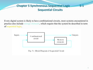 Chapter 5 Synchronous Sequential Logic 5-1
Sequential Circuits
1
Every digital system is likely to have combinational circuits, most systems encountered in
practice also include storage elements, which require that the system be described in term
of sequential logic.
 