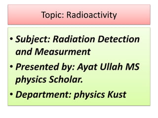 Topic: Radioactivity
• Subject: Radiation Detection
and Measurment
• Presented by: Ayat Ullah MS
physics Scholar.
• Department: physics Kust
 
