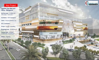 Key Project
Sparkle One Mall and
Office – Bangalore
Built-up area – 3 million sft.
(Plot area - 13 Acres )
Architects – RSP Bangalore
Client – Phoenix Market City
EPC Contractor –
Scope- Façade consulting.
Envelope area – 35,000 sq.m
Façade type – Unitized
Curtainwall, Cladding etc
Status – Ongoing.
 