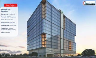 Key Project
Ascendas ITP–
Bangalore
Built-up area – 1 million sft.
Architects – DSP, Bangalore
Client – Ascendas ITP
Scope- Façade Consulting.
Envelope area – 15,000 sq.m
Façade type – Unitized
Curtainwall, Metal Cladding
Status – Ongoing.
 