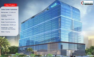 Key Project
Dallas Center– Hyderabad
Built-up area – 1.5 million sft.
Architects – Genesis,
Hyderabad
Client – Naya Infra Pvt Ltd
Scope- Façade Engineering.
Envelope area – 25,000 sq.m
Façade type – Unitized
Curtainwall, Metal Cladding
Status – Ongoing.
 