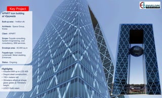 Key Project
APNRT Icon building
at Vijaywada
Built-up area – 1million sft.
Architects – Space Group,
Korea
Client – APNRT
Scope- Façade consulting,
System Engineering, cost
consultancy, BIM services.
Envelope area – 40,000 sq.m
Façade type – Unitized
curtainwall, Metal cladding,
Entrances.
Status – Ongoing.
Highlights:
• Adopted BIM up to LOD 400
• Diagrid steel construction.
• 150+ meters tall.
• 30meters elliptical shape
glass globe at 70meters
height.
• LEED Gold rated.
 