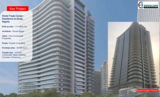 Key Project
World Trade Center –
Residence at Abuja,
Nigeria
Built-up area – 1.5 million sft.
Architects – Woods Bagot
Client – First Continental
Properties
Scope- Façade consulting.
Envelope area – 30,000 sq.m
Façade type – Unitized
Curtainwall, Metal cladding,
Canopies, Entrances.
Actual Project Picture
 