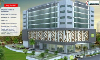 Key Project
Sify Data Center At
Hyderabad
Built-up area – 0.3 million sft.
Architects – NR Consultants
Client – SIFY
Scope- Façade Engineering
Envelope area – 15,000 sq.m
Façade type – Unitized
Curtainwall, Ceramic tile
cladding, Steel feature, Spider
glazing, Canopy
 