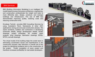 BIM Services
BIM (Building Information Modeling) is an intelligent 3D
model-based process that gives architecture, engineering,
and construction professionals the insight and tools to
more efficiently plan, design, construct, and manage
buildings and infrastructure. The use of BIM has
demonstrated improving quality, lowering costs and
reducing construction time.
Envelope Technik provides BIM Consulting Services by
using Autodesk’s Revit, Navisworks & other AEC
applications during pre-and post-construction phases. We
assist architects, builders and contractors in developing
schematic details, design development details, tender
drawings, project schedules, 3D models, clash
analysis, shop drawings, fabrication drawings, BOQs,
MTO's, as-built drawings.
The virtual model of the building helps the onsite team in
eliminating coordination issues and imperfections in the
construction process; also reduction in overall cost of the
project by identifying problems prior to the construction of
the project. Timely completion of every project and
therefore increased profitability for real estate developers.
 