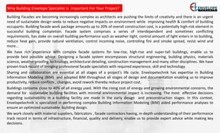 Building Facades are becoming increasingly complex as architects are pushing the limits of creativity and there is an urgent
need of sustainable design seeks to reduce negative impacts on environment while improving health & comfort of building
occupants. Building facade work package amounts up to 20% of overall construction cost, is a potentially high-risk element in
successful building completion. Facade system comprises a series of interdependent and sometimes conflicting
requirements, has stake on overall building performance such as weather tight, control amount of light enters in to building,
reduce heat gain, provide natural ventilation, control incoming noise, controlling fire and smoke spread, resist wind and
more...
We have rich experience with complex facade systems for low-rise, high-rise and super-tall buildings, enable us to
provide best possible advice. Designing a facade system encompasses structural engineering, building physics, materials
science, weatherproofing technology, architectural detailing, construction management and many other disciplines. We have
proven track record of bringing professional facade specialists with required experience, skill and technology.
Sharing and collaboration are essential at all stages of a project’s life cycle. Envelopetechnik has expertise in Building
Information Modeling (BIM) and adopted BIM throughout all stages of design and documentation enabling us to improve
productivity, reduce conflicts , changes, avoid rework thereby reduce project cost.
Buildings consume close to 40% of all energy used. With the rising cost of energy and growing environmental concerns, the
demand for sustainable building facilities with minimal environmental impact is increasing. The most effective decisions
regarding sustainability in a building facility are made in the early design and preconstruction stages. In this context,
Envelopetechnik is specialized in performing complex Building Information Modeling (BIM) aided performance analyses to
ensure an optimized sustainable building design.
We work closely with material suppliers, fabricators , facade contractors having, in-depth understanding of their performance
track record in terms of infrastructure, financial, quality and delivery, enable us to provide expert advice while making key
decisions.
Why Building Envelope Specialist Is Important For Your Project?
 