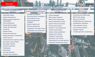 Services
• Schematic Design
• Design Development
• BIM associated analysis for
sustainability
• Value engineering
• Façade lighting design
• Tender documentation
• Tendering
• Sample review
• Performance Mock-up
• Design drawings & Calculations
• Visual mock-up
• Set benchmark & rejection criteria
• Set quality control method.
• Set quality checklist
• Periodic Inspections
• Field testing
• Snag listing.
• De-snag inspection
• Closeout documentation
For Architects, Developers, Building owners
Facade Consultancy And
Advisory
• Leakage investigation
• Structural failure investigation
• Other defects survey
• Facade replacement
strategies
• Sealant replacement
• Window replacement
• Upgradation of facade access
• Upgradation fire, smoke seal
• Expert witness testimony
Existing building Restoration
• Advise strategies
• BMU System selection
• BMU Anchor engineering
• Advise maintenance cycles
• System initial cost analysis
• Running cost analysis
• Restraint, Track engineering
• Tender documentation
• Assess vendor qualification
• Design proof checking
• Installation sequencing
• Inspections and Testing
• Snag listing & De-snag inspection
• Preventive maintenance advice
BMU/Façade Access
Consultancy
• Rendering and walkthrough
• BIM Family creation
• BIM up to LOD 500
• 4D BIM Planning, Sequencing
• 5D BIM BOQ, Estimation
• Clash detection service
• Sun & shadow analysis
• Daylight analysis
• Complex geometry engineering.
BIM Services
 