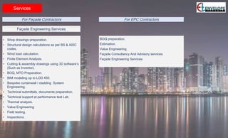 Services
• Shop drawings preparation.
• Structural design calculations as per BS & AISC
codes.
• Wind load calculation.
• Finite Element Analysis.
• Cutting & assembly drawings using 3D software’s
(Such as Inventor).
• BOQ, MTO Preparation.
• BIM modeling up to LOD 450.
• Bespoke curtainwall / cladding System
Engineering.
• Technical submittals, documents preparation.
• Technical support at performance test Lab.
• Thermal analysis.
• Value Engineering.
• Field testing.
• Inspections.
Façade Engineering Services
For Façade Contractors For EPC Contractors
BOQ preparation.
Estimation.
Value Engineering.
Façade Consultancy And Advisory services.
Façade Engineering Services
 