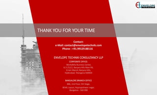 ENVELOPE TECHNIK CONSULTANCY LLP
CORPORATE OFFICE:
Workafella Business Center,
6-3-252/2, Banjara Hills Main Rd,
Erram Manzil, Banjara Hills,
Hyderabad, Telangana 500004
THANK YOU FOR YOUR TIME
Contact:
e-Mail: contact@envelopetechnik.com
Phone : +91.99129.88116
BANGALORE BRANCH OFFICE
886, 2nd Floor, 5th Stage,
BEML Layout, Rajarajeshwari nagar,
Bangalore - 560 098
 