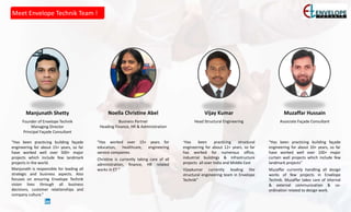 Meet Envelope Technik Team !
Manjunath Shetty
Founder of Envelope Technik
Managing Director
Principal Façade Consultant
“Has been practicing building façade
engineering for about 15+ years, so far
have worked well over 500+ major
projects which include few landmark
projects in the world.
Manjunath is responsible for leading all
strategic and business aspects. Also
focuses on ensuring Envelope Technik
vision lives through all business
decisions, customer relationships and
company culture.”
Noella Christine Abel
Business Partner
Heading Finance, HR & Administration
“Has worked over 15+ years for
education, healthcare, engineering
service companies.
Christine is currently taking care of all
administration, finance, HR related
works in ET ”
Vijay Kumar
Head Structural Engineering
“Has been practicing structural
engineering for about 12+ years, so far
has worked for numerous office,
industrial buildings & infrastructure
projects all over India and Middle East
Vijaykumar currently leading the
structural engineering team in Envelope
Technik”
Muzaffar Hussain
Associate Façade Consultant
“Has been practicing building façade
engineering for about 10+ years, so far
have worked well over 100+ major
curtain wall projects which include few
landmark projects”
Muzaffar currently handling all design
works of few projects in Envelope
Technik. Muzaffar takes care of internal
& external communication & co-
ordination related to design work.
 