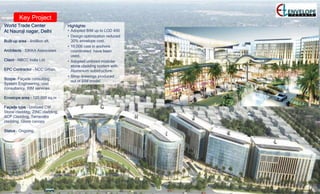 Key Project
World Trade Center
At Nauroji nagar, Delhi
Built-up area – 4million sft.
Architects – SIKKA Associates
Client – NBCC India Ltd.
EPC Contractor – NCC Urban.
Scope- Façade consulting,
System Engineering, cost
consultancy, BIM services.
Envelope area – 120,000 sq.m
Façade type – Unitized CW,
Stone cladding, ZINC cladding,
ACP Cladding, Terracotta
cladding, Glass canopy
Status – Ongoing.
Highlights:
• Adopted BIM up to LOD 400
• Design optimization reduced
30% envelope cost.
• 10,000 cast in anchors
coordinated have been
used.
• Adopted unitized modular
stone cladding system with
Aluminium substructure.
• Shop drawings produced
out of BIM model.
 