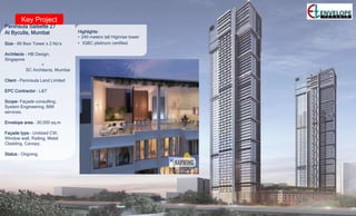 Key Project
Peninsula Salsette 27
At Byculla, Mumbai
Size – 66 floor Tower x 2 No’s
Architects - HB Design,
Singapore
+
SC Architects, Mumbai
Client – Peninsula Land Limited
EPC Contractor – L&T
Scope- Façade consulting,
System Engineering, BIM
services.
Envelope area – 30,000 sq.m
Façade type – Unitized CW,
Window wall, Railing, Metal
Cladding, Canopy.
Status – Ongoing.
Highlights:
• 240 meters tall Highrise tower
• IGBC platinum certified.
 