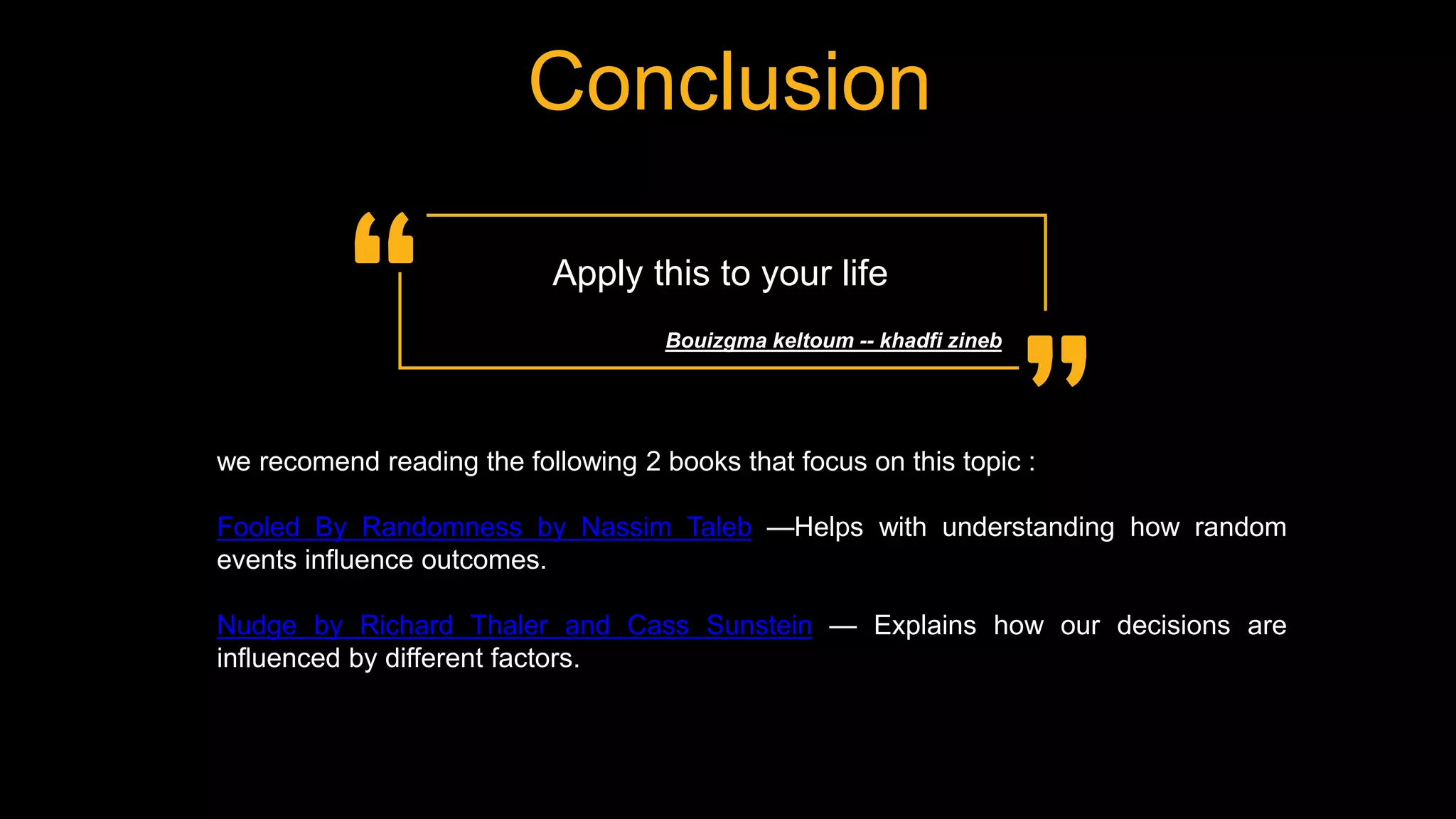Conclusion
Apply this to your life
Bouizgma keltoum -- khadfi zineb
we recomend reading the following 2 books that focus on this topic :
Fooled By Randomness by Nassim Taleb —Helps with understanding how random
events influence outcomes.
Nudge by Richard Thaler and Cass Sunstein — Explains how our decisions are
influenced by different factors.
 