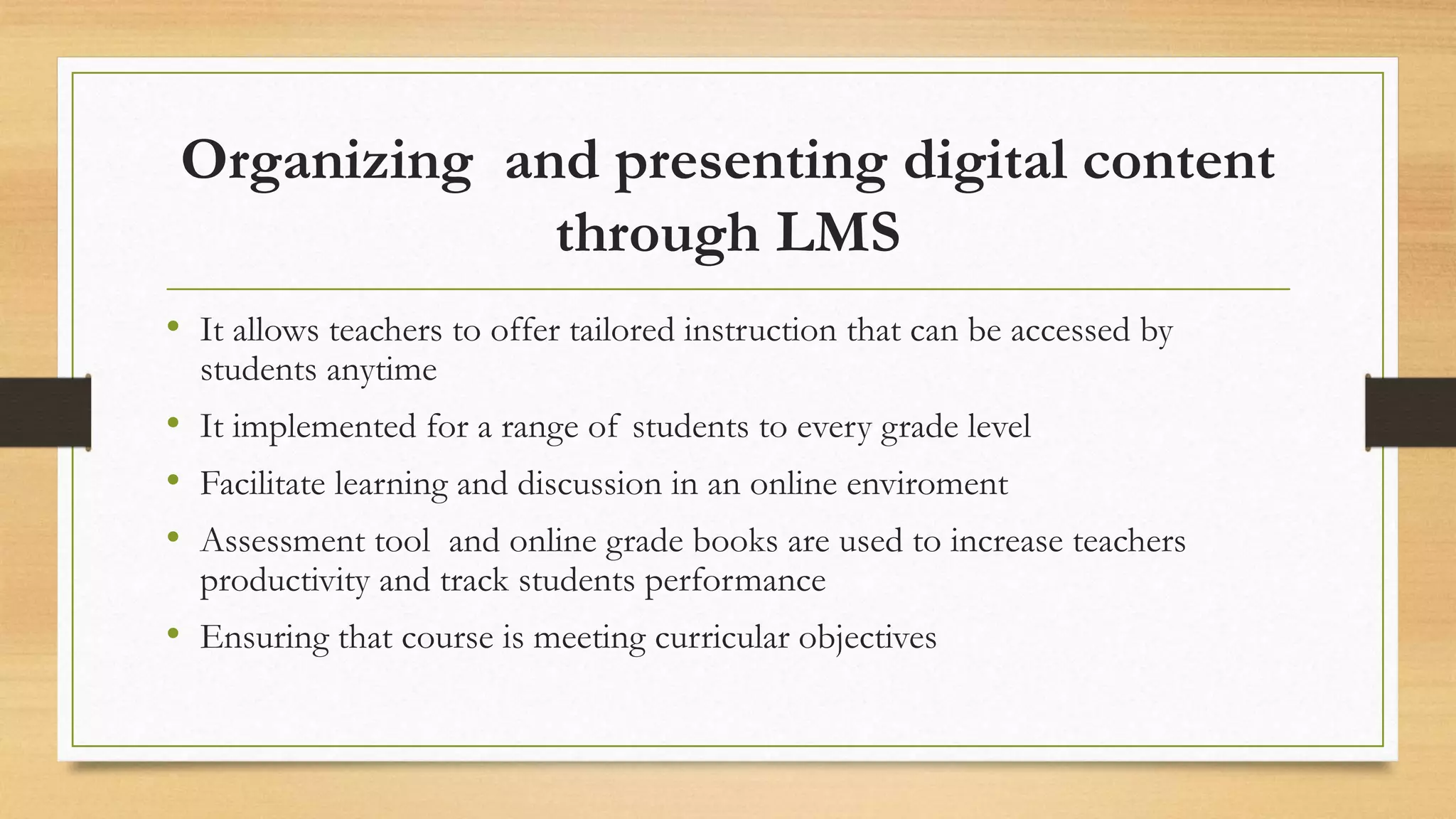 Organizing and presenting digital content
through LMS
• It allows teachers to offer tailored instruction that can be accessed by
students anytime
• It implemented for a range of students to every grade level
• Facilitate learning and discussion in an online enviroment
• Assessment tool and online grade books are used to increase teachers
productivity and track students performance
• Ensuring that course is meeting curricular objectives
 
