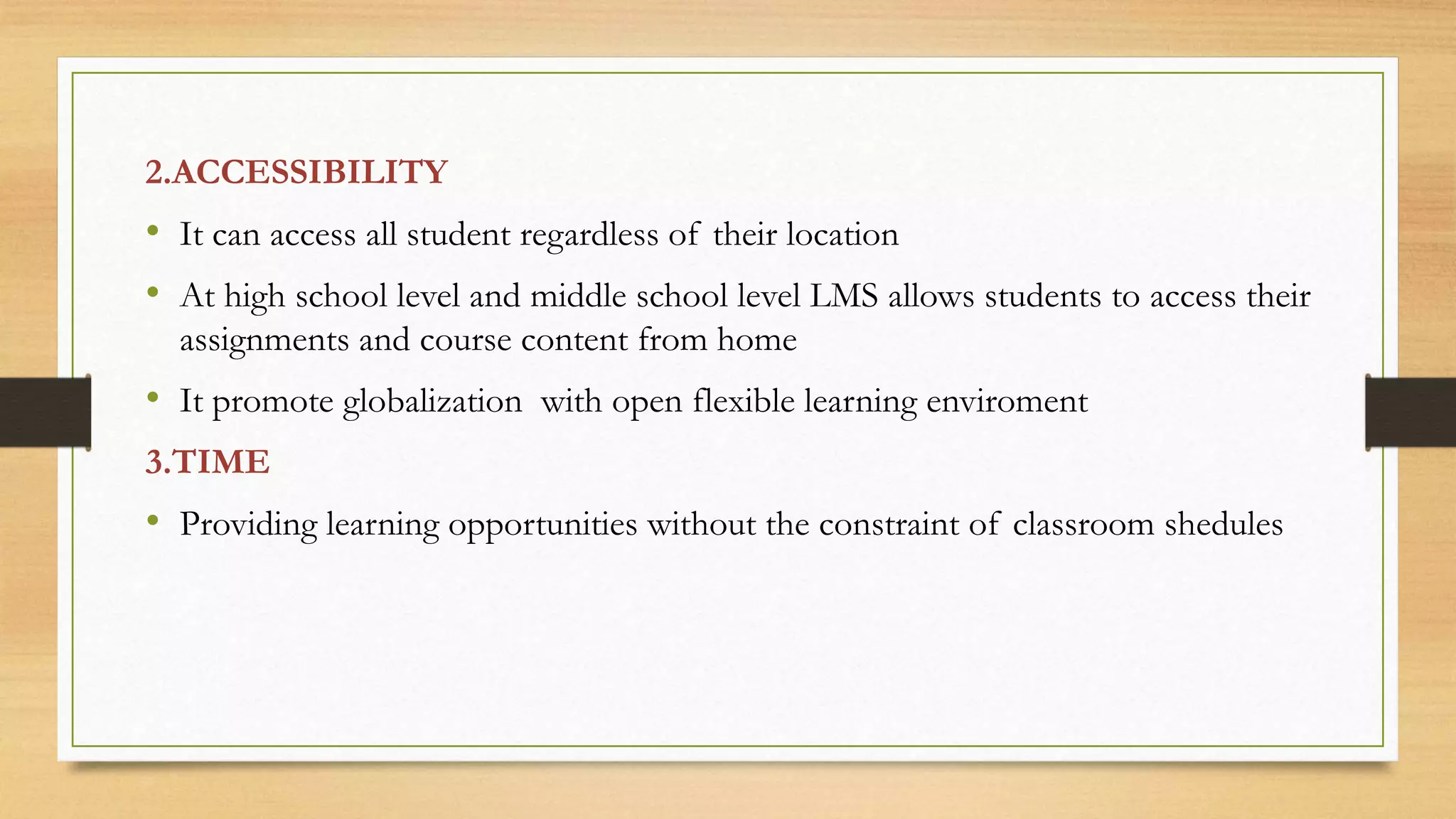 2.ACCESSIBILITY
• It can access all student regardless of their location
• At high school level and middle school level LMS allows students to access their
assignments and course content from home
• It promote globalization with open flexible learning enviroment
3.TIME
• Providing learning opportunities without the constraint of classroom shedules
 