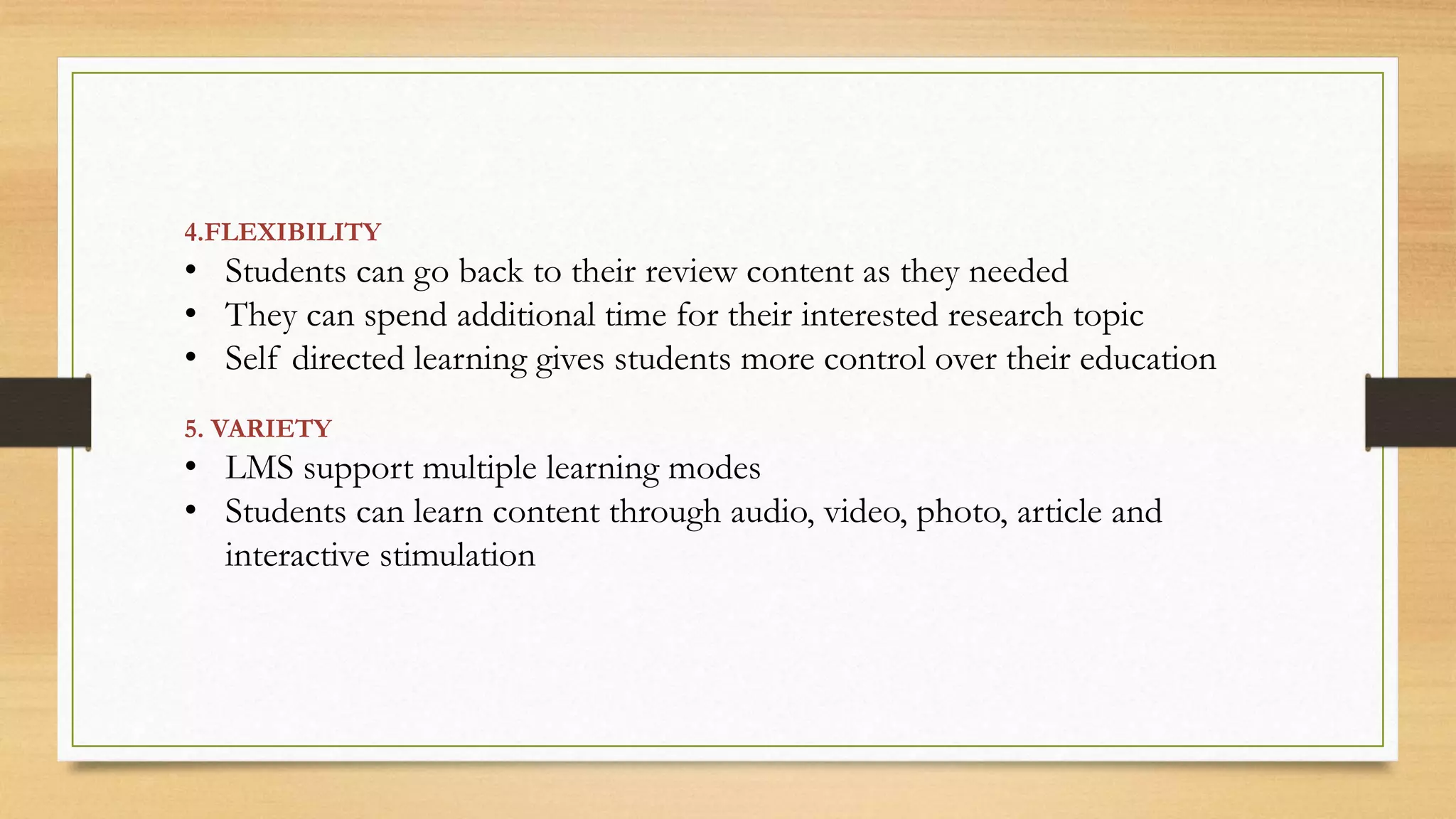 4.FLEXIBILITY
• Students can go back to their review content as they needed
• They can spend additional time for their interested research topic
• Self directed learning gives students more control over their education
5. VARIETY
• LMS support multiple learning modes
• Students can learn content through audio, video, photo, article and
interactive stimulation
 
