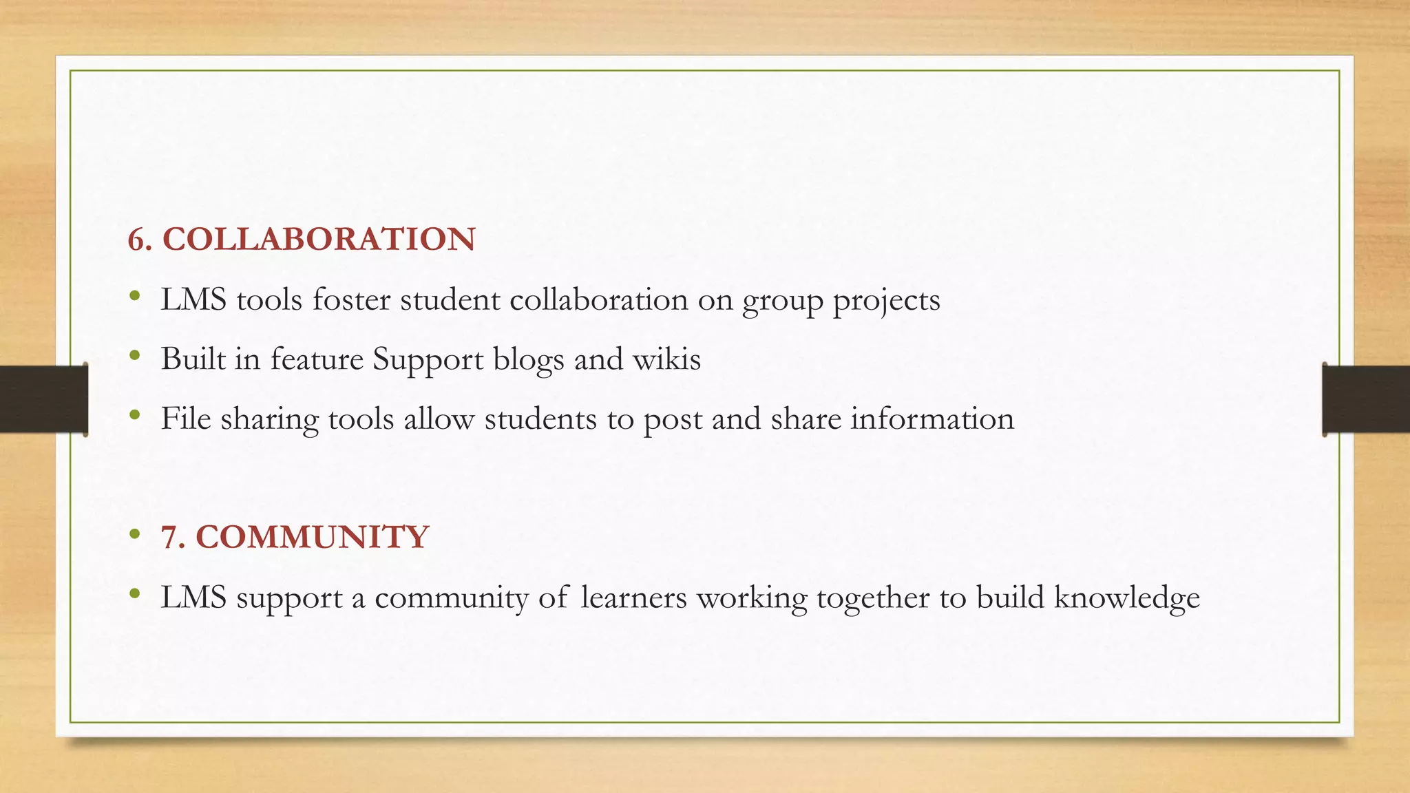 6. COLLABORATION
• LMS tools foster student collaboration on group projects
• Built in feature Support blogs and wikis
• File sharing tools allow students to post and share information
• 7. COMMUNITY
• LMS support a community of learners working together to build knowledge
 