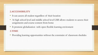 2.ACCESSIBILITY
• It can access all student regardless of their location
• At high school level and middle school level LMS allows students to access their
assignments and course content from home
• It promote globalization with open flexible learning enviroment
3.TIME
• Providing learning opportunities without the constraint of classroom shedules
 