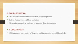 6. COLLABORATION
• LMS tools foster student collaboration on group projects
• Built in feature Support blogs and wikis
• File sharing tools allow students to post and share information
• 7. COMMUNITY
• LMS support a community of learners working together to build knowledge
 