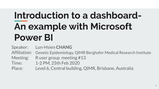 Introduction to a dashboard-
An example with Microsoft
Power BI
Speaker: Lun-Hsien CHANG
Afﬁliation: Genetic Epidemiology, QIMR Berghofer Medical Research Institute
Meeting: R user group meeting #13
Time: 1-2 PM, 25th Feb 2020
Place: Level 6, Central building, QIMR, Brisbane, Australia
1
 
