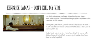Kendrick Lamar - Don't Kill My Vibe
In this video, the artist is once again dressed in white clothing and in a church scene. However in
particular there are close up shots of important statues and stain glass windows in the church which I will try
to include in the start of my music video.
Surrounding shots of just the artist using a performance based scene is shown 40 seconds into the video. I
will use the various shots shown in this video (such as eye level mid shots and close up shots) to protray the
performance part of my video.
Throughout the video we see the main theme of holiness however during the later scenes , we see the
celebration of the artist with his friends. This for me represents the artist being down at times however
blessings keep his head being held high
 