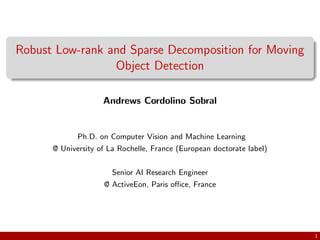 Robust Low-rank and Sparse Decomposition for Moving
Object Detection
Andrews Cordolino Sobral
Ph.D. on Computer Vision and Machine Learning
@ University of La Rochelle, France (European doctorate label)
Senior AI Research Engineer
@ ActiveEon, Paris oﬃce, France
1
 