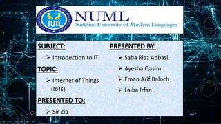 SUBJECT:
 Introduction to IT
TOPIC:
 Internet of Things
(IoTs)
PRESENTED TO:
 Sir Zia
PRESENTED BY:
 Saba Riaz Abbasi
 Ayesha Qasim
 Eman Arif Baloch
 Laiba Irfan
 