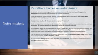 3
L’excellence tournée vers votre réussite
Aix Conseil & Formation accompagne et forme le créateur et repreneur d’entreprise qui souhaite apprendre ,
approfondir ses connaissances ou encore élargir son champ de compétence.
Former, accompagner, coacher, rassurer, répondre : l'apprenant est au cœur de notre service, tout au long de leur
formation et même après ( programme de garantie suivi 2 ans).
Nous avons un seul but : la réussite de votre projet professionnel !
Tout le monde peut créer une entreprise, dès l’instant où l’on construit un projet à sa mesure, cohérent avec ses valeurs, sa
personnalité, ses ambitions, ses objectifs personnels et bien sûr ses possibilités financières.
Un entrepreneur, ce n’est pas forcément quelqu’un qui a eu "l’idée du siècle" et réussi à lever des millions de capitaux… Le
micro-entrepreneur, le franchisé, le commerçant, le coiffeur, le free-lance, l'agriculteur, l’architecte…, ce sont tous des
entrepreneurs dès l’instant où ils agissent en toute indépendance juridique et sous leur propre responsabilité.
Créer ou reprendre une entreprise c’est une aventure passionnante, mais qui n’est pas exempte de risque. Mais ce risque,
pour qu’il soit acceptable, doit être identifié et maîtrisé.
Ne restez pas seul ! Notre équipe est à votre disposition pour vous écouter, vous apporter un regard extérieur et vous
accompagner dans vos réflexions.
Notre missions
 