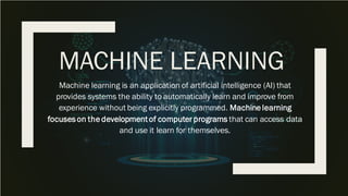 MACHINE LEARNING
Machine learning is an application of artificial intelligence (AI) that
provides systems the ability to automatically learn and improve from
experience without being explicitly programmed. Machine learning
focuseson the developmentof computer programs that can access data
and use it learn for themselves.
 