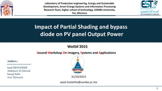 1
Laboratory of Production engineering, Energy and Sustainable
Development, Smart Energy Systems and Information Processing
Research Team, higher school of technology, USMBA University,
Fez, Morocco
Impact of Partial Shading and bypass
diode on PV panel Output Power
Authors :
Saad MOTAHHIR
Abdelaziz El Ghzizal
Souad Sebti
Aziz Derouich
WoISA'2015
Second Workshop On Imagery, Systems and Applications
31/10/2015
saad.motahhir@usmba.ac.ma
 