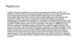 Platforms
• I will be choosing 3 platforms to create a campaign and market my film. The
platforms which I will be choosing are posters, a trailer and a social media profile.
I am choosing these because a poster will be able to give the audience
information about the film in terms of the release date and a clue of what the
narrative is about. The trailer will be able to show the types of situations
happening, for example the equilibrium, disruption or resolution of the film. I will
be uploading my trailer onto Youtube as my primary research suggested that they
use their mobile phones a lot and are typically on Youtube. In addition to this, I
will be creating an Instagram page as my primary research suggested that they
use their phones a lot and social media plays a big part in society nowadays. I will
release the posters first, then the Instagram page and then lastly the trailer as the
audience will work out parts of the narrative from what has been revealed to
them and then the trailer will release more and then finally show the audience
what to expect. The campaign will start around a year before the film is released
so the posters and trailer can be released in the meantime and keep the audience
excited.
 