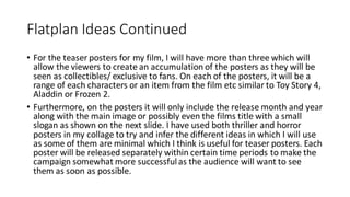 Flatplan Ideas Continued
• For the teaser posters for my film, I will have more than three which will
allow the viewers to create an accumulation of the posters as they will be
seen as collectibles/ exclusive to fans. On each of the posters, it will be a
range of each characters or an item from the film etc similar to Toy Story 4,
Aladdin or Frozen 2.
• Furthermore, on the posters it will only include the release month and year
along with the main image or possibly even the films title with a small
slogan as shown on the next slide. I have used both thriller and horror
posters in my collage to try and infer the different ideas in which I will use
as some of them are minimal which I think is useful for teaser posters. Each
poster will be released separately within certain time periods to make the
campaign somewhat more successfulas the audience will want to see
them as soon as possible.
 